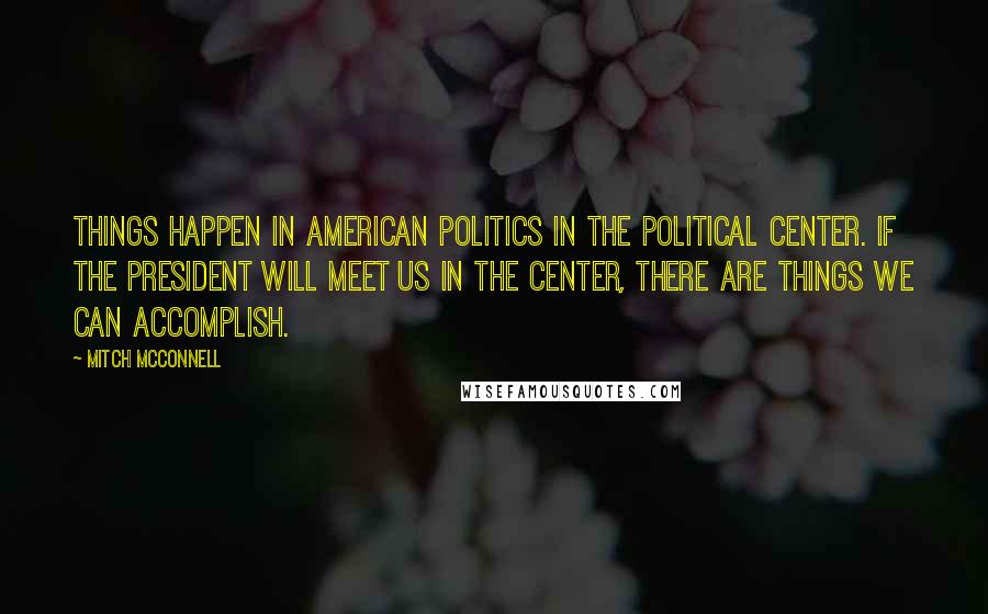 Mitch McConnell Quotes: Things happen in American politics in the political center. If the President will meet us in the center, there are things we can accomplish.