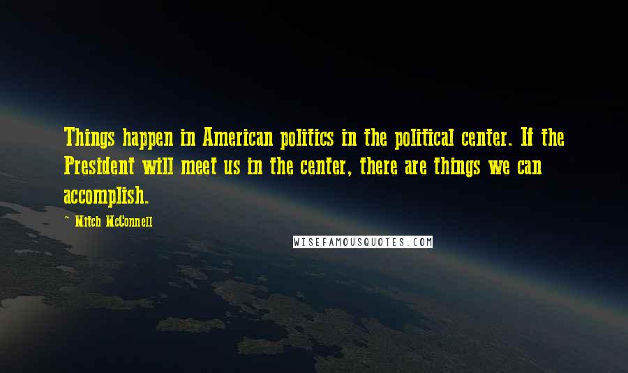 Mitch McConnell Quotes: Things happen in American politics in the political center. If the President will meet us in the center, there are things we can accomplish.