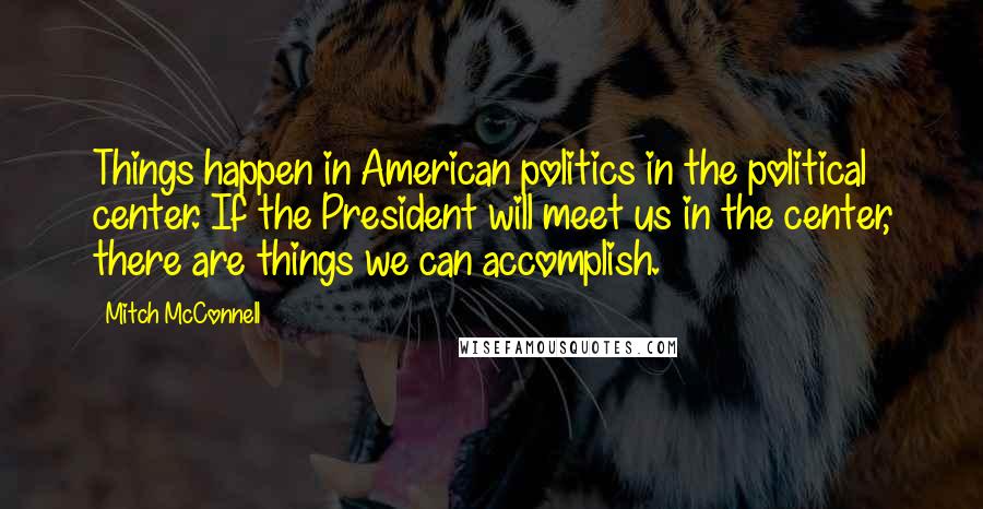 Mitch McConnell Quotes: Things happen in American politics in the political center. If the President will meet us in the center, there are things we can accomplish.