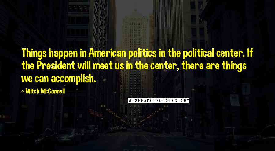 Mitch McConnell Quotes: Things happen in American politics in the political center. If the President will meet us in the center, there are things we can accomplish.