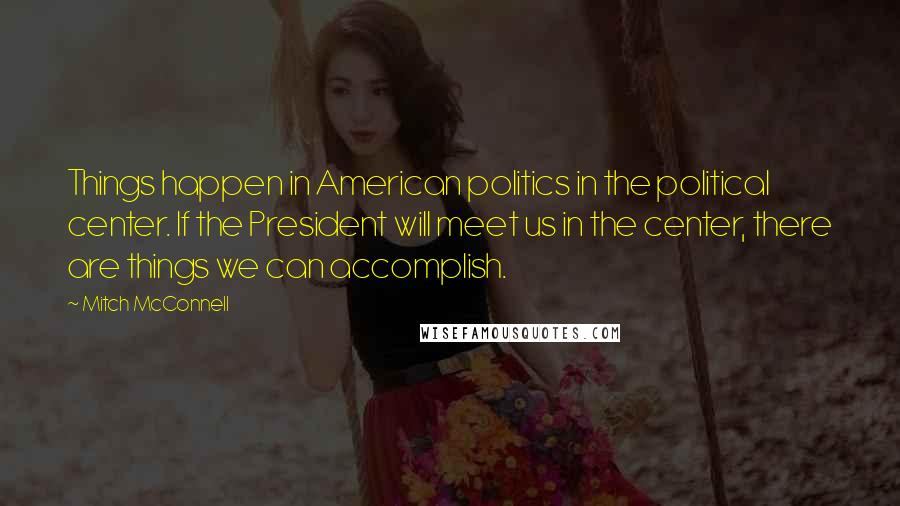 Mitch McConnell Quotes: Things happen in American politics in the political center. If the President will meet us in the center, there are things we can accomplish.