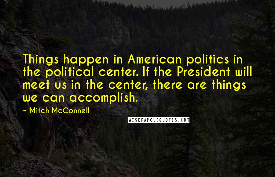 Mitch McConnell Quotes: Things happen in American politics in the political center. If the President will meet us in the center, there are things we can accomplish.