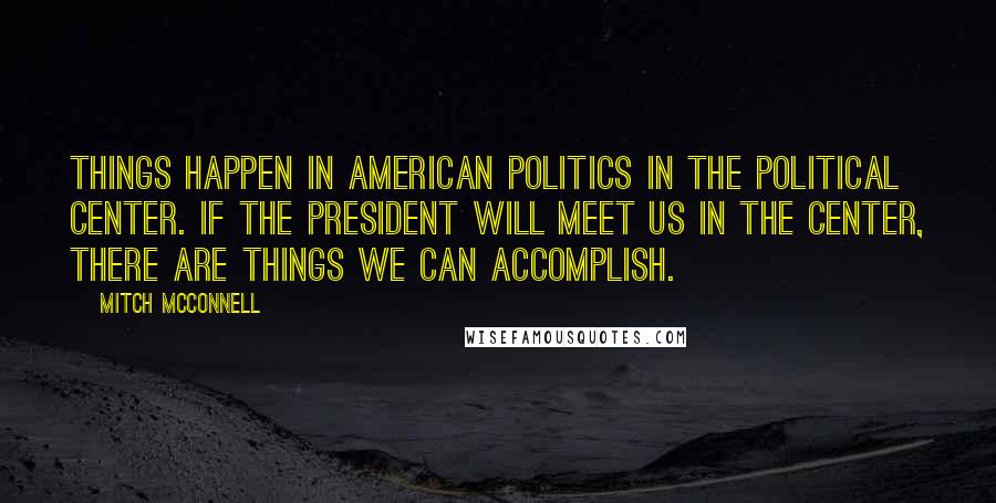 Mitch McConnell Quotes: Things happen in American politics in the political center. If the President will meet us in the center, there are things we can accomplish.