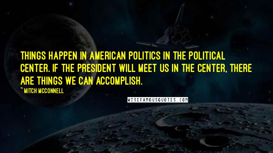 Mitch McConnell Quotes: Things happen in American politics in the political center. If the President will meet us in the center, there are things we can accomplish.