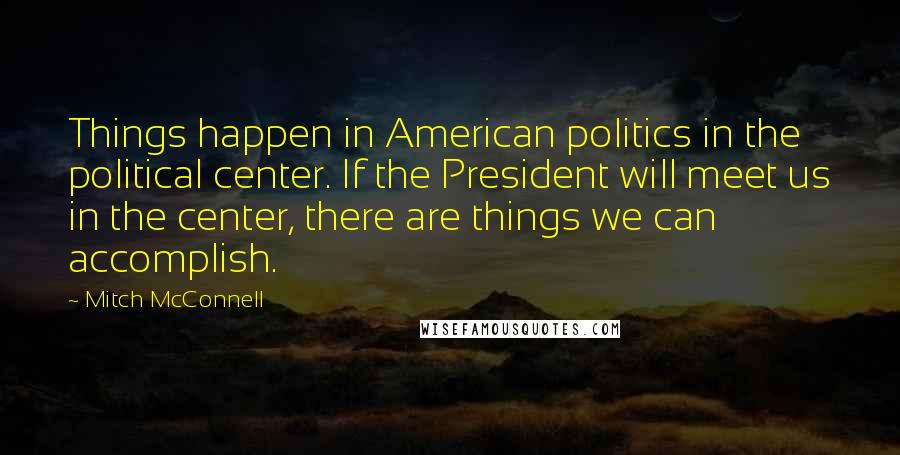 Mitch McConnell Quotes: Things happen in American politics in the political center. If the President will meet us in the center, there are things we can accomplish.