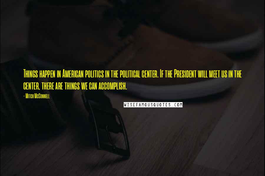 Mitch McConnell Quotes: Things happen in American politics in the political center. If the President will meet us in the center, there are things we can accomplish.