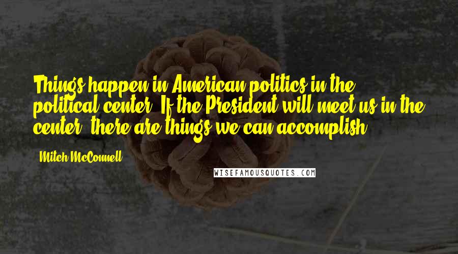 Mitch McConnell Quotes: Things happen in American politics in the political center. If the President will meet us in the center, there are things we can accomplish.