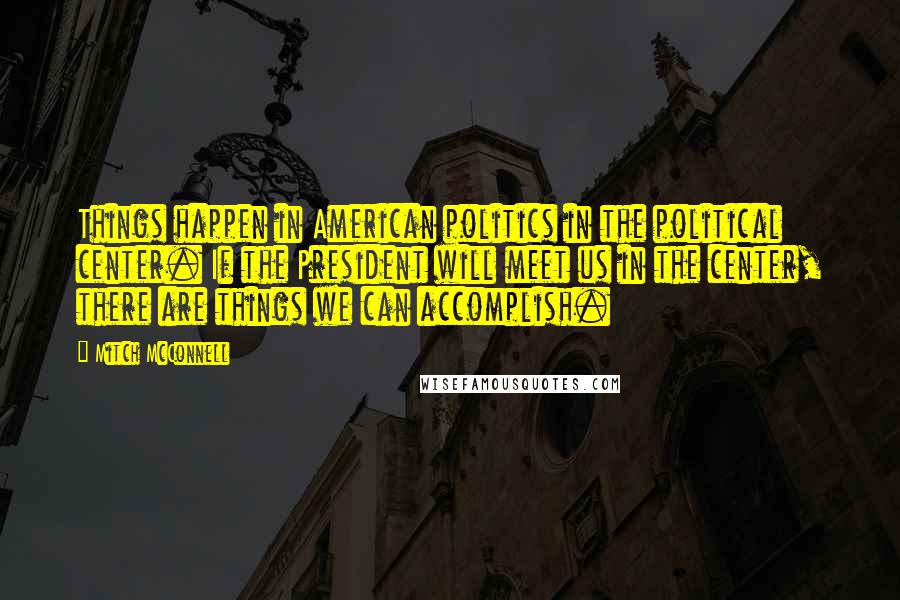 Mitch McConnell Quotes: Things happen in American politics in the political center. If the President will meet us in the center, there are things we can accomplish.