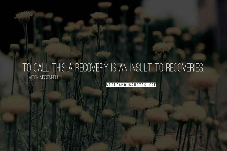 Mitch McConnell Quotes: To call this a recovery is an insult to recoveries.