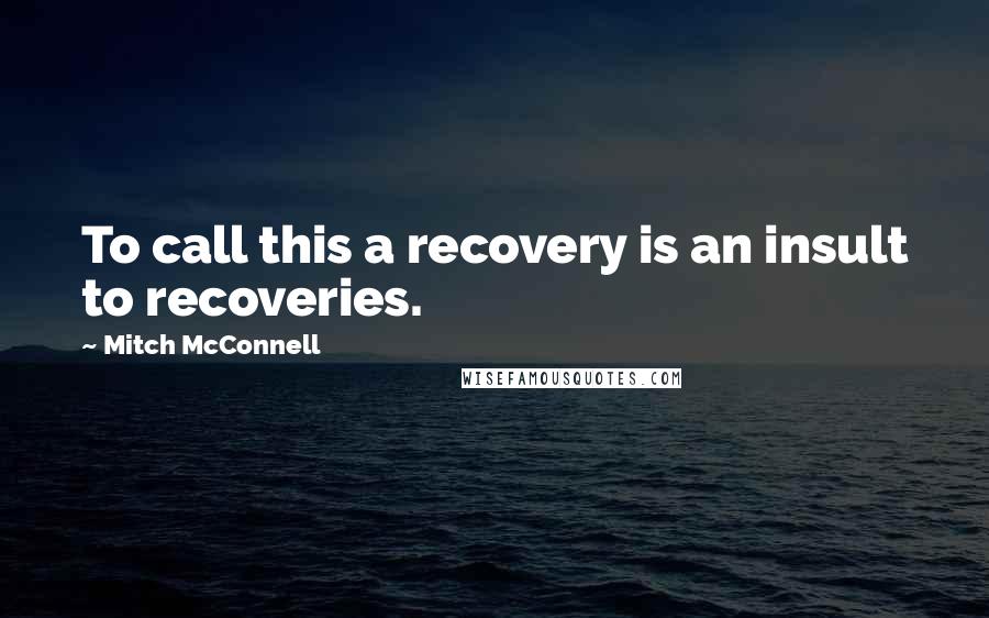 Mitch McConnell Quotes: To call this a recovery is an insult to recoveries.