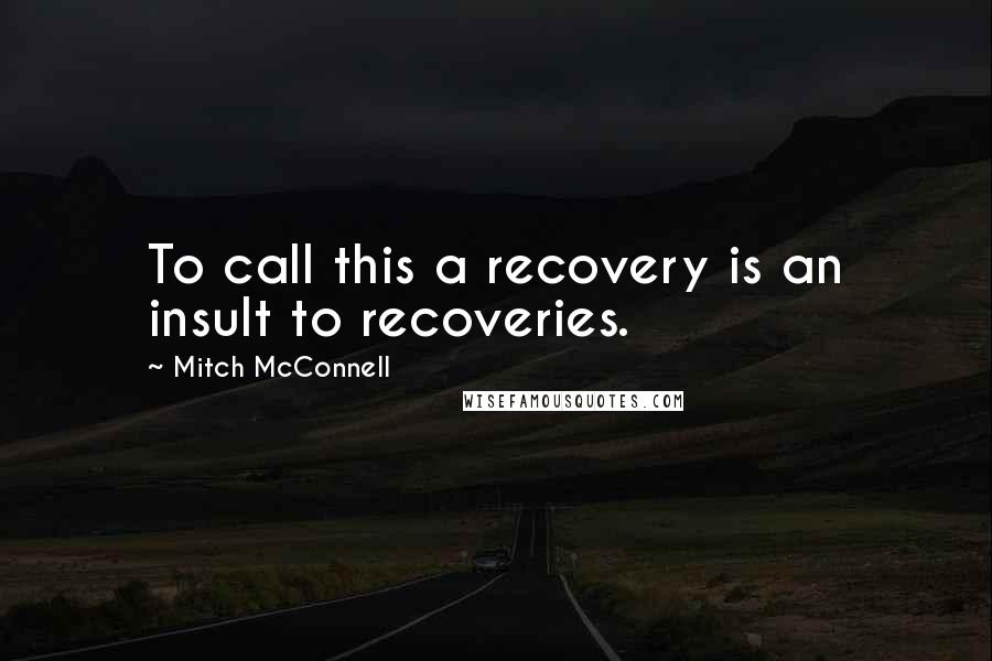 Mitch McConnell Quotes: To call this a recovery is an insult to recoveries.