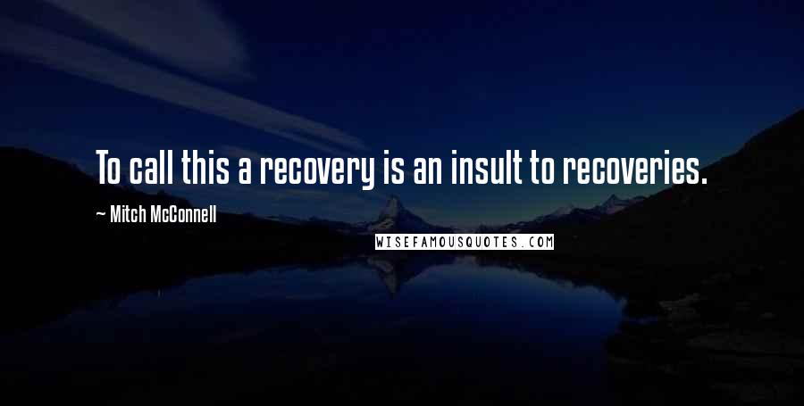 Mitch McConnell Quotes: To call this a recovery is an insult to recoveries.