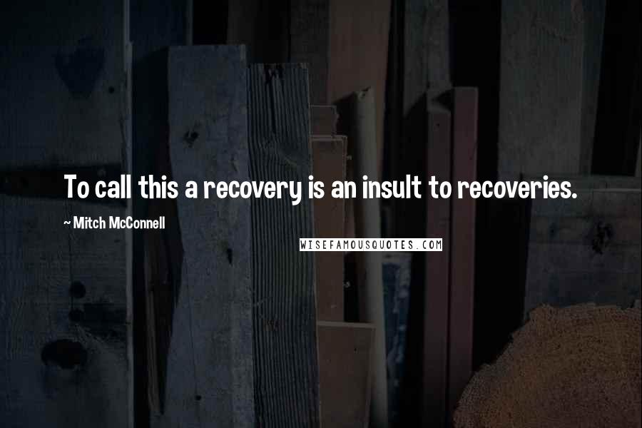 Mitch McConnell Quotes: To call this a recovery is an insult to recoveries.