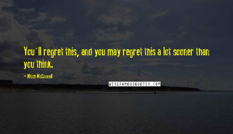 Mitch McConnell Quotes: You'll regret this, and you may regret this a lot sooner than you think.