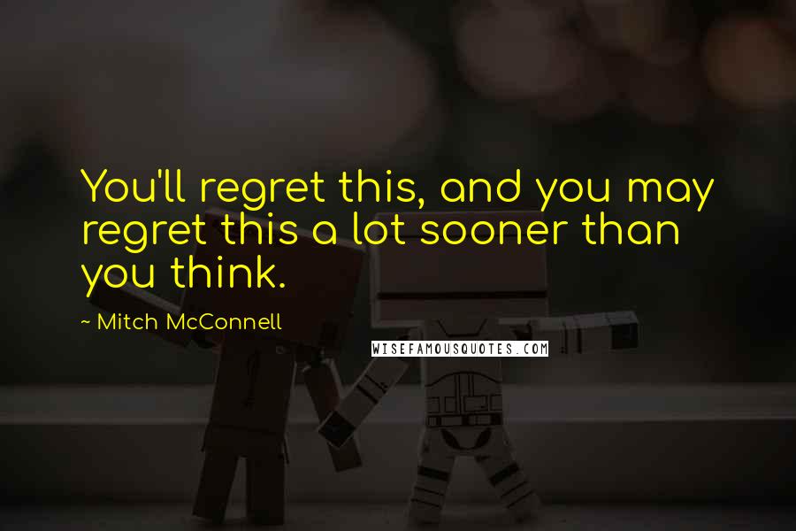 Mitch McConnell Quotes: You'll regret this, and you may regret this a lot sooner than you think.