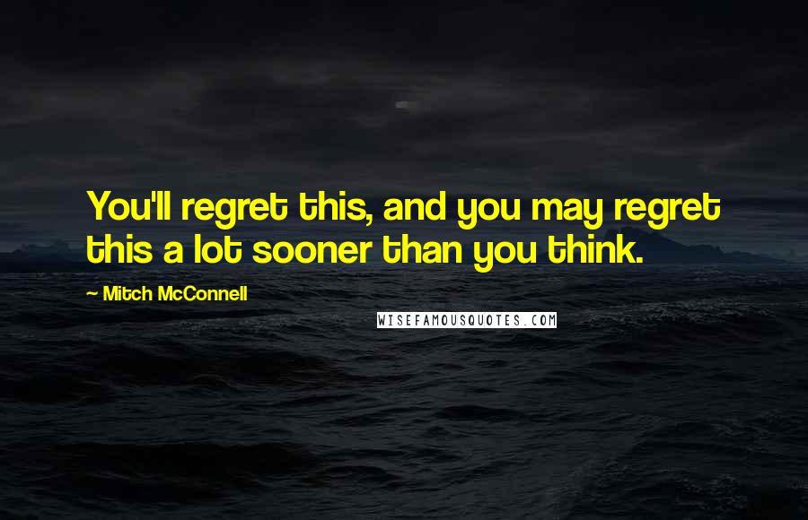 Mitch McConnell Quotes: You'll regret this, and you may regret this a lot sooner than you think.