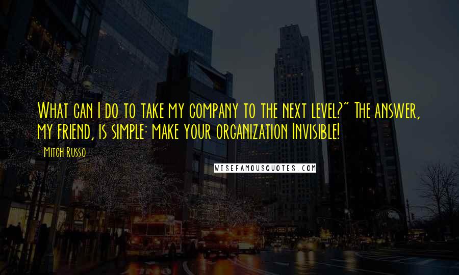 Mitch Russo Quotes: What can I do to take my company to the next level?" The answer, my friend, is simple: make your organization Invisible!