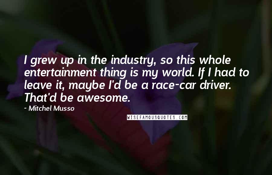 Mitchel Musso Quotes: I grew up in the industry, so this whole entertainment thing is my world. If I had to leave it, maybe I'd be a race-car driver. That'd be awesome.