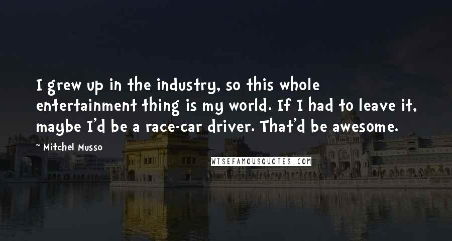 Mitchel Musso Quotes: I grew up in the industry, so this whole entertainment thing is my world. If I had to leave it, maybe I'd be a race-car driver. That'd be awesome.