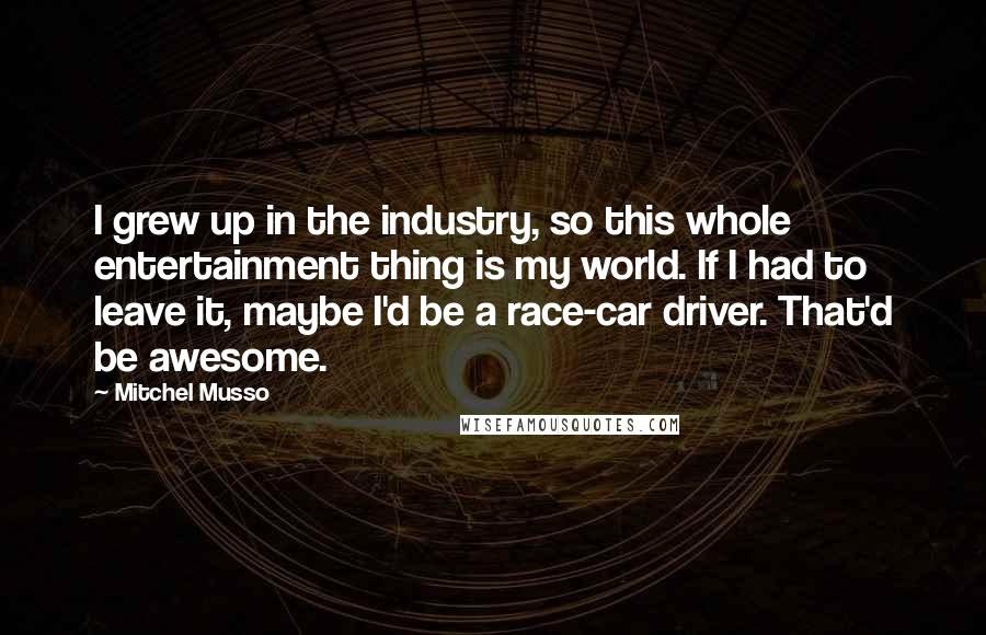 Mitchel Musso Quotes: I grew up in the industry, so this whole entertainment thing is my world. If I had to leave it, maybe I'd be a race-car driver. That'd be awesome.