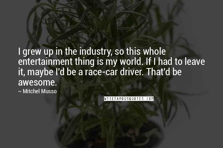 Mitchel Musso Quotes: I grew up in the industry, so this whole entertainment thing is my world. If I had to leave it, maybe I'd be a race-car driver. That'd be awesome.