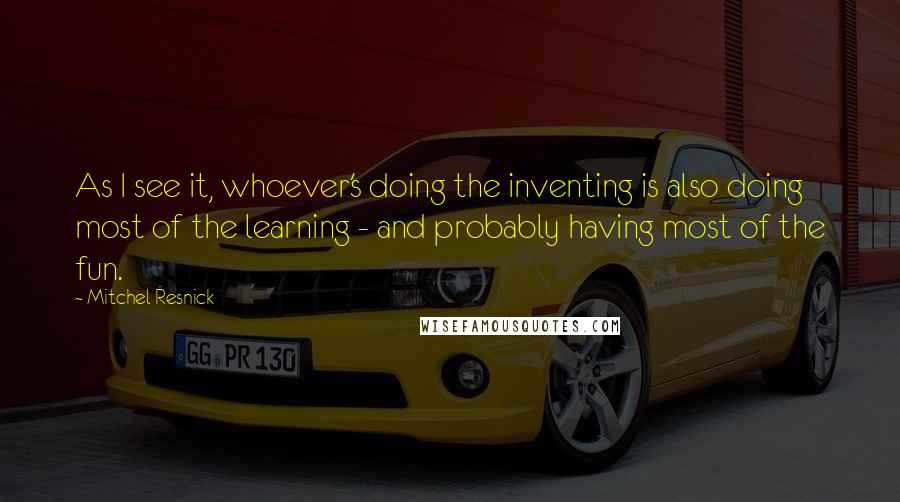 Mitchel Resnick Quotes: As I see it, whoever's doing the inventing is also doing most of the learning - and probably having most of the fun.