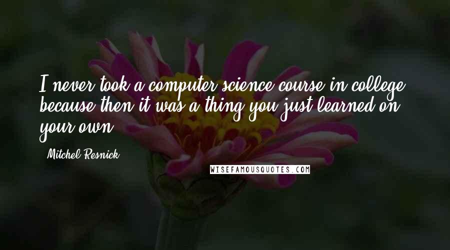 Mitchel Resnick Quotes: I never took a computer science course in college, because then it was a thing you just learned on your own.
