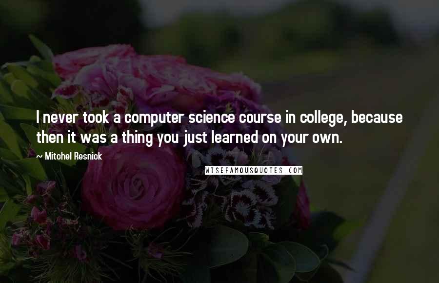 Mitchel Resnick Quotes: I never took a computer science course in college, because then it was a thing you just learned on your own.
