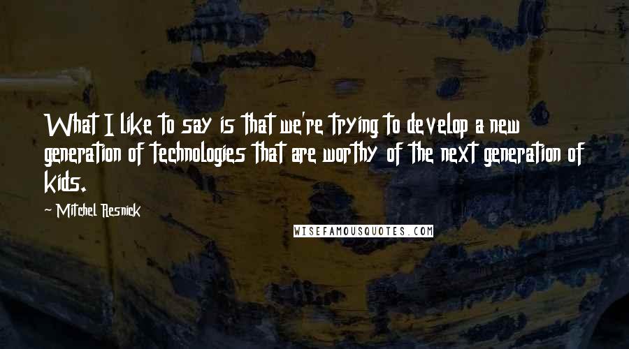 Mitchel Resnick Quotes: What I like to say is that we're trying to develop a new generation of technologies that are worthy of the next generation of kids.
