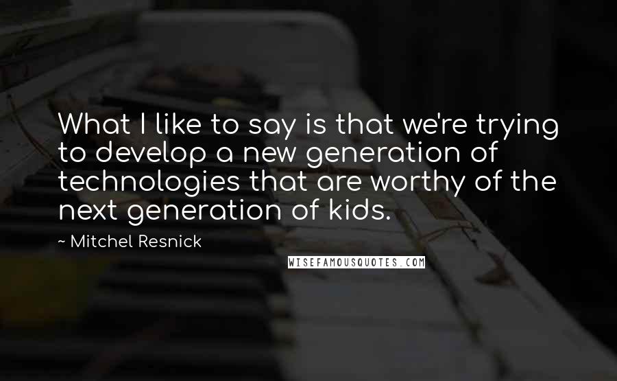 Mitchel Resnick Quotes: What I like to say is that we're trying to develop a new generation of technologies that are worthy of the next generation of kids.