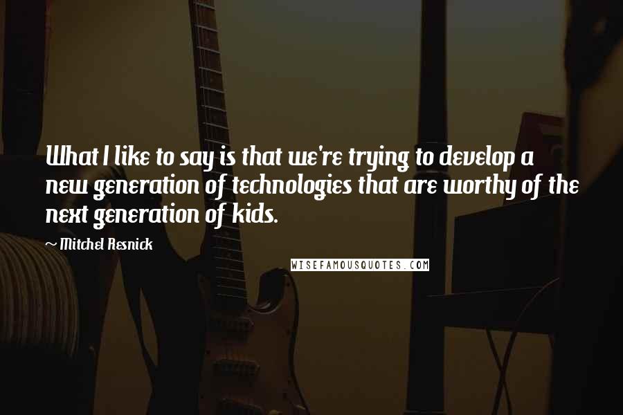 Mitchel Resnick Quotes: What I like to say is that we're trying to develop a new generation of technologies that are worthy of the next generation of kids.
