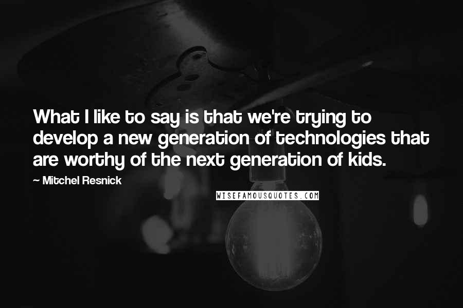 Mitchel Resnick Quotes: What I like to say is that we're trying to develop a new generation of technologies that are worthy of the next generation of kids.