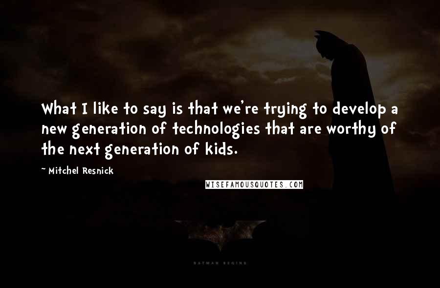 Mitchel Resnick Quotes: What I like to say is that we're trying to develop a new generation of technologies that are worthy of the next generation of kids.
