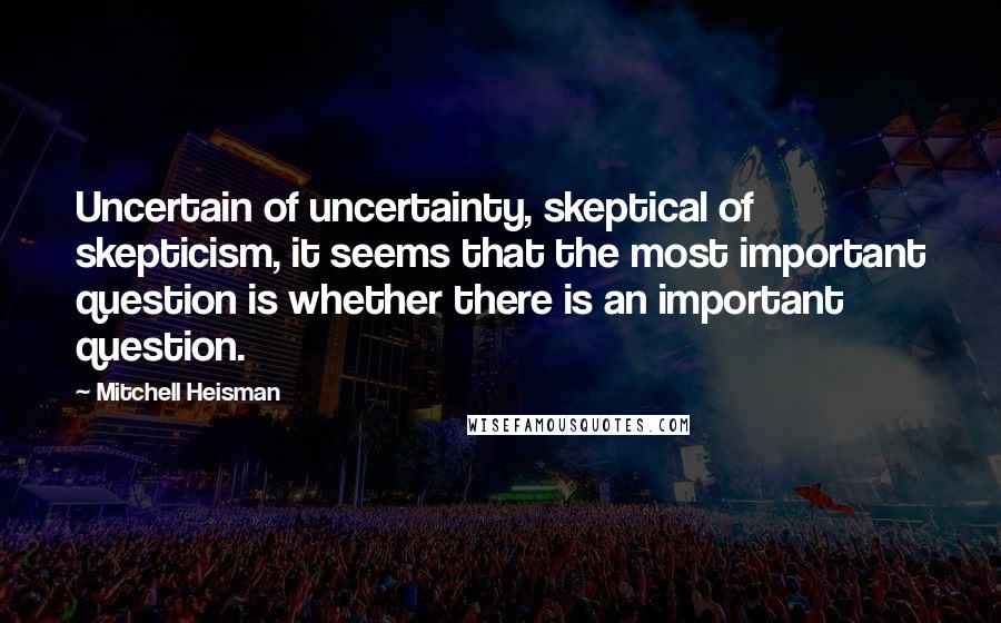 Mitchell Heisman Quotes: Uncertain of uncertainty, skeptical of skepticism, it seems that the most important question is whether there is an important question.