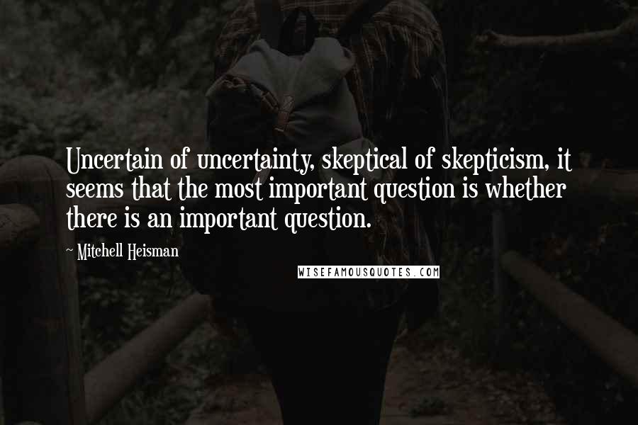 Mitchell Heisman Quotes: Uncertain of uncertainty, skeptical of skepticism, it seems that the most important question is whether there is an important question.