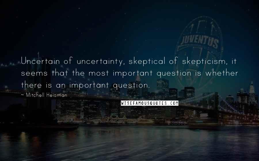 Mitchell Heisman Quotes: Uncertain of uncertainty, skeptical of skepticism, it seems that the most important question is whether there is an important question.