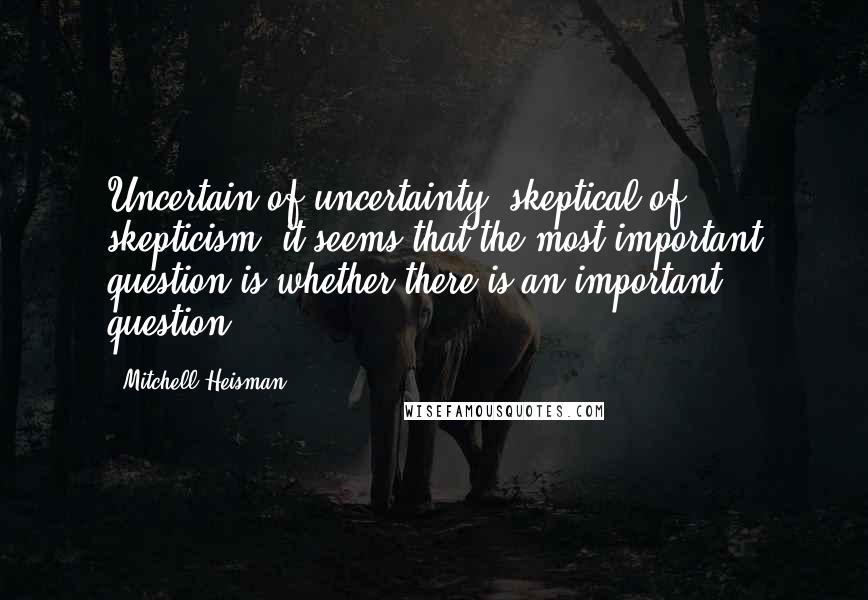 Mitchell Heisman Quotes: Uncertain of uncertainty, skeptical of skepticism, it seems that the most important question is whether there is an important question.