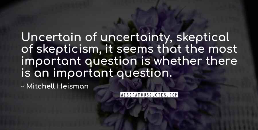 Mitchell Heisman Quotes: Uncertain of uncertainty, skeptical of skepticism, it seems that the most important question is whether there is an important question.