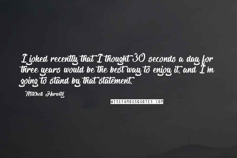 Mitchell Hurwitz Quotes: I joked recently that I thought 30 seconds a day for three years would be the best way to enjoy it, and I'm going to stand by that statement.