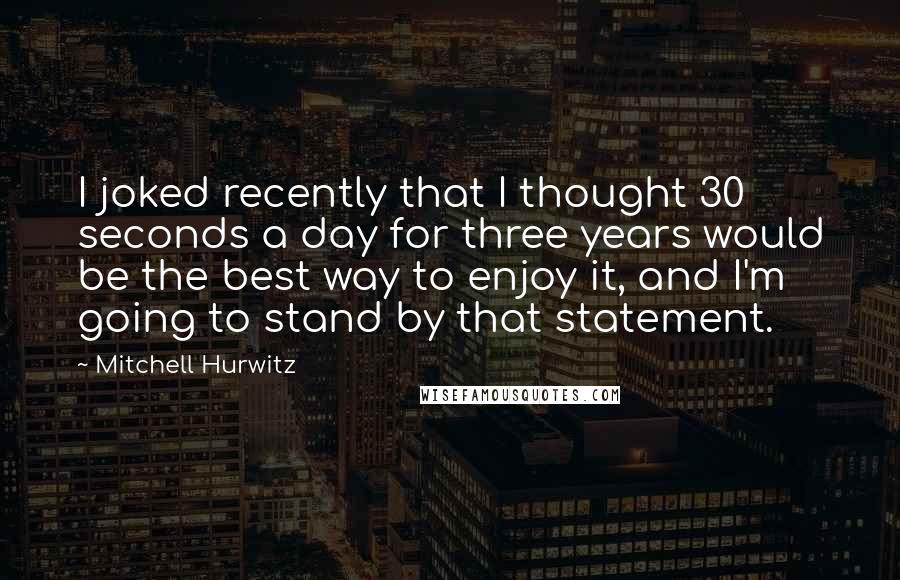 Mitchell Hurwitz Quotes: I joked recently that I thought 30 seconds a day for three years would be the best way to enjoy it, and I'm going to stand by that statement.