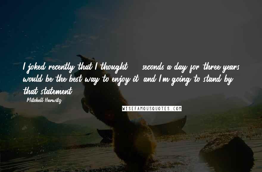 Mitchell Hurwitz Quotes: I joked recently that I thought 30 seconds a day for three years would be the best way to enjoy it, and I'm going to stand by that statement.