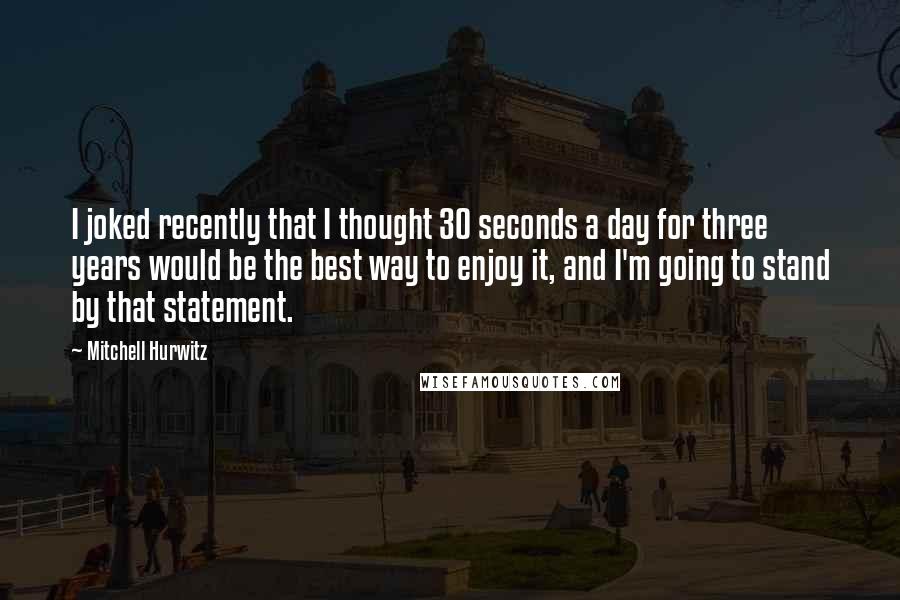 Mitchell Hurwitz Quotes: I joked recently that I thought 30 seconds a day for three years would be the best way to enjoy it, and I'm going to stand by that statement.