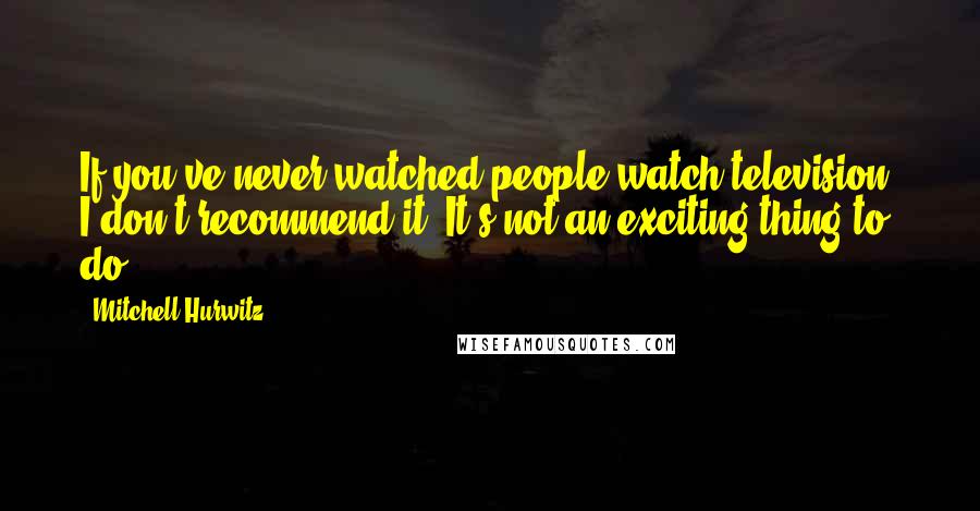 Mitchell Hurwitz Quotes: If you've never watched people watch television, I don't recommend it. It's not an exciting thing to do.