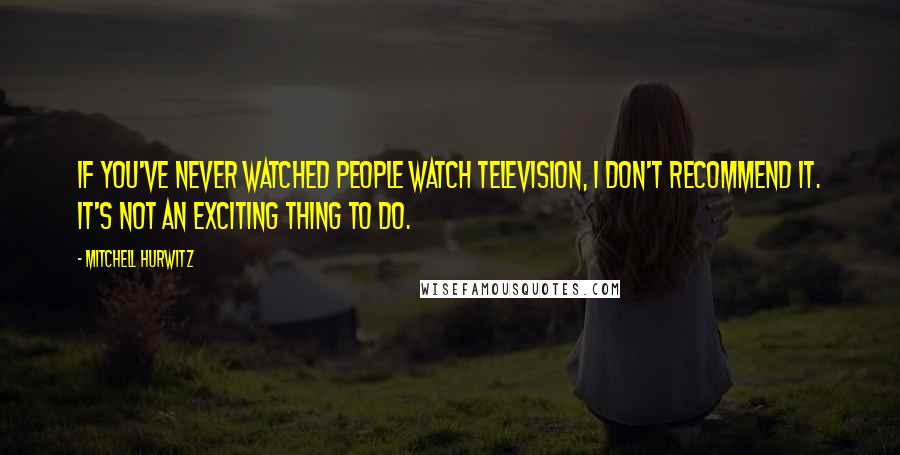 Mitchell Hurwitz Quotes: If you've never watched people watch television, I don't recommend it. It's not an exciting thing to do.