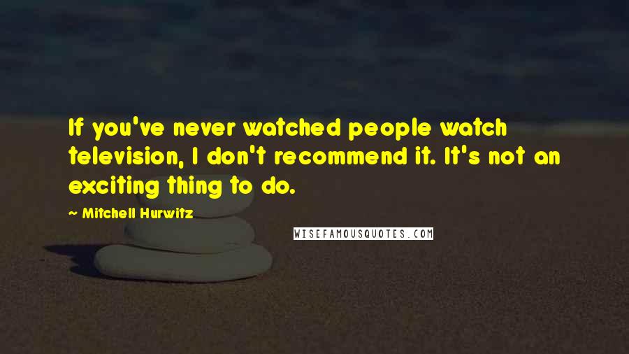 Mitchell Hurwitz Quotes: If you've never watched people watch television, I don't recommend it. It's not an exciting thing to do.