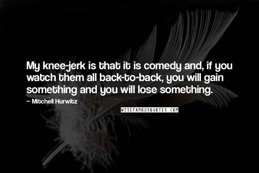Mitchell Hurwitz Quotes: My knee-jerk is that it is comedy and, if you watch them all back-to-back, you will gain something and you will lose something.