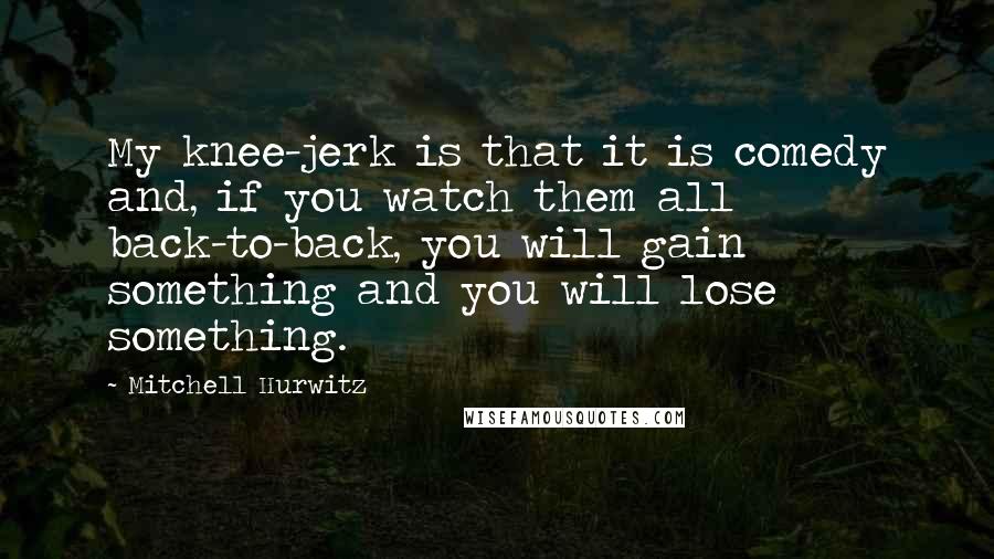 Mitchell Hurwitz Quotes: My knee-jerk is that it is comedy and, if you watch them all back-to-back, you will gain something and you will lose something.