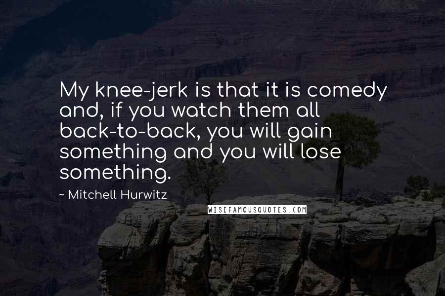 Mitchell Hurwitz Quotes: My knee-jerk is that it is comedy and, if you watch them all back-to-back, you will gain something and you will lose something.