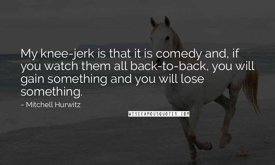 Mitchell Hurwitz Quotes: My knee-jerk is that it is comedy and, if you watch them all back-to-back, you will gain something and you will lose something.