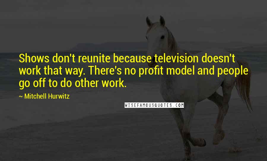 Mitchell Hurwitz Quotes: Shows don't reunite because television doesn't work that way. There's no profit model and people go off to do other work.